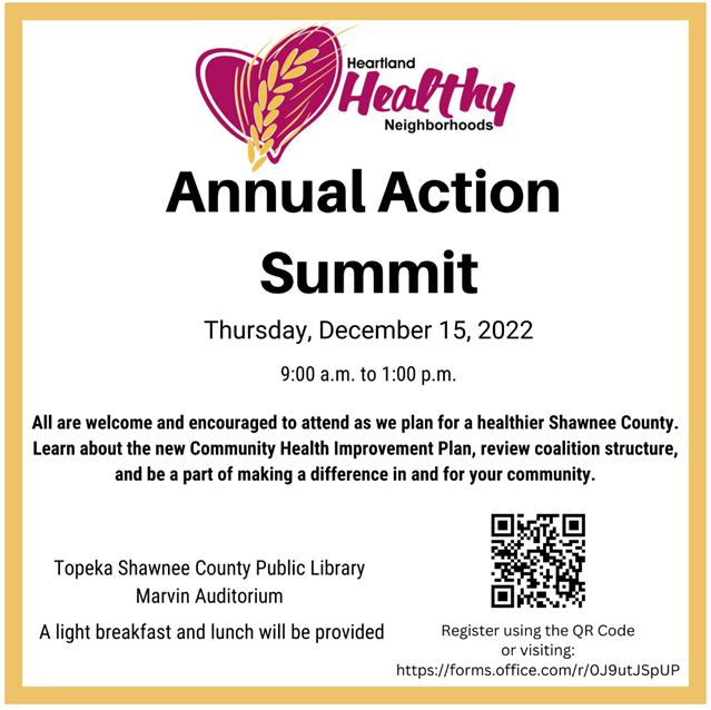 You’re invited to Heartland Healthy Neighborhood’s Annual Action Summit happening in December. This event will provide an opportunity for learning about the newly completed Community Health Improvement Plan, understanding HHN structure and how the coalition partners with other organizations, and imagining what a healthier Shawnee County can look like as we move into 2023. We value your voice at the table. Please forward this invitation to anyone else who may be interested. Breakfast and lunch will be provided. Please register by clicking the link or using the QR code below. Respond to this message with any questions you may have. 